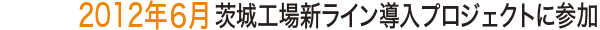 2012年6月 茨城工場新ライン導入プロジェクトに参加