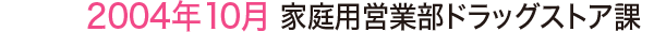 2004年10月 家庭用営業部ドラッグストア課