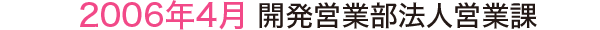 2006年4月 開発営業部法人営業課