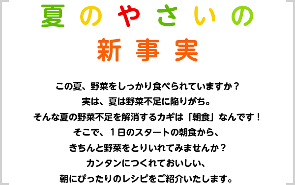 この夏、野菜をしっかり食べられていますか？実は、夏は野菜不足に陥りがち。そんな夏の野菜不足を解消するカギは「朝食」なんです！そこで、１日のスタートの朝食から、きちんと野菜をとりいれてみませんか？カンタンにつくれておいしい、朝にぴったりのレシピをご紹介いたします。