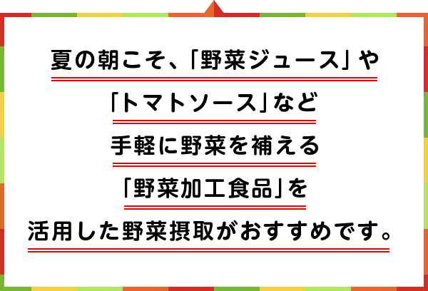 夏の朝こそ、「野菜ジュース」や「トマトソース」など手軽に野菜を補える「野菜加工食品」を活用した野菜摂取がおすすめです。