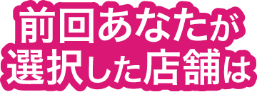 前回あなたが選択した店舗は