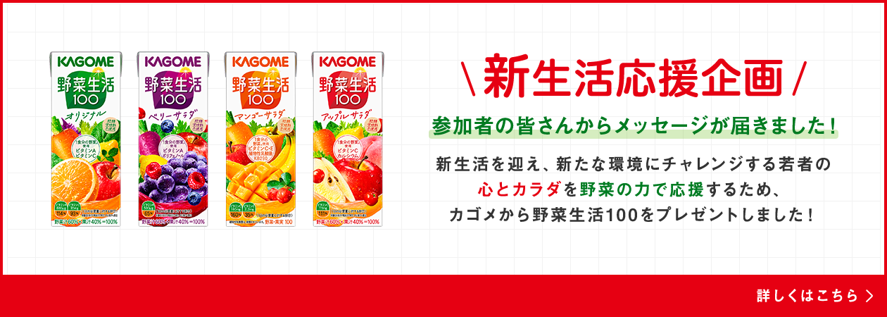 新生活応援企画 参加者の皆さんからメッセージが届きました！新生活を迎え、新たな環境にチャレンジする若者の心とカラダを野菜の力で応援するため、カゴメから野菜生活１００をプレゼントしました！詳しくはこちら