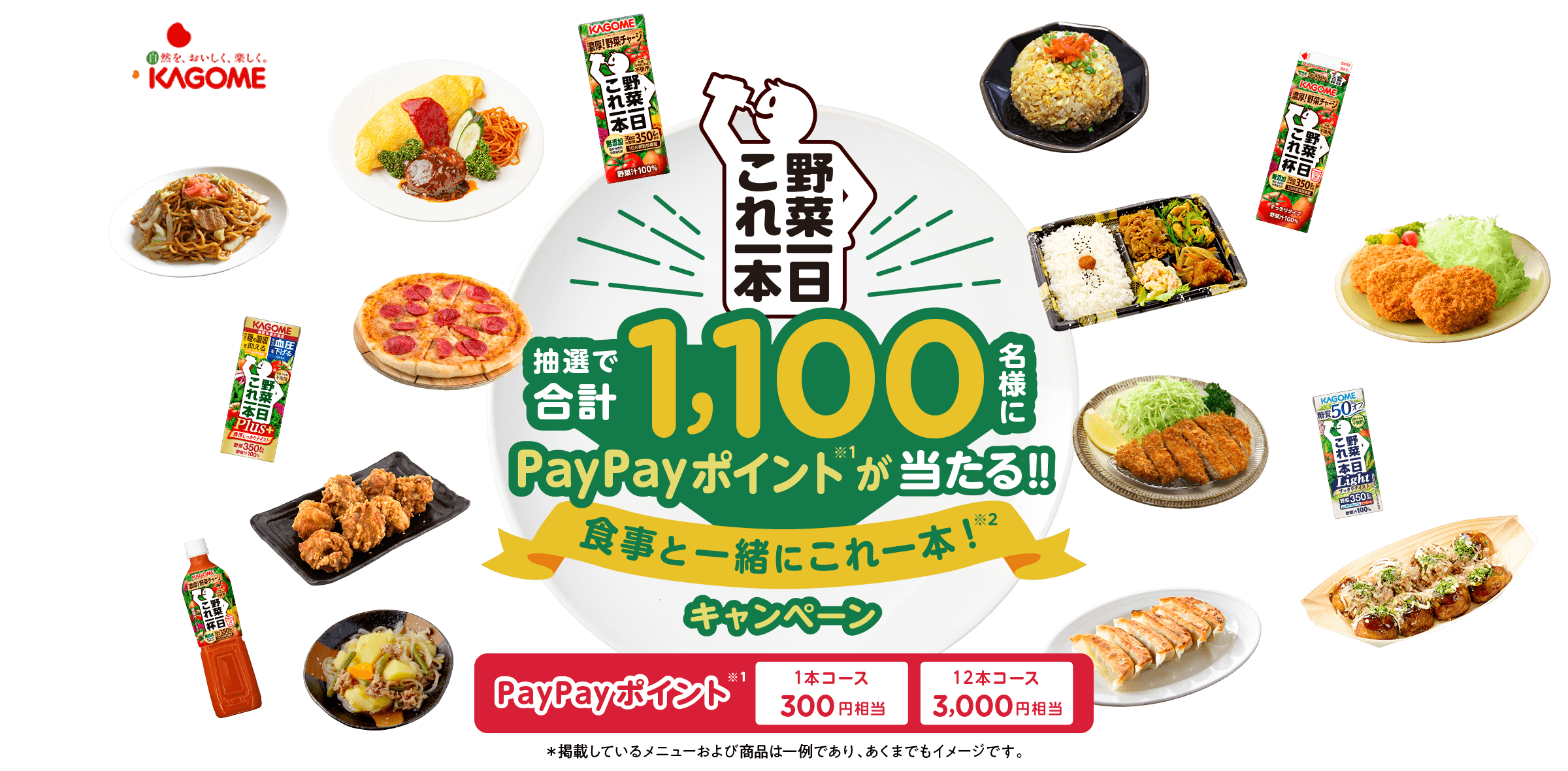 野菜一日これ一本 抽選で合計1,100名様にPayPayポイント※1が当たる！！食事と一緒にこれ一本※2キャンペーン PayPayポイント※1 1本コース300円相当 12本コース3,000円相当 ＊掲載しているメニューおよび商品は一例であり、あくまでもイメージです。