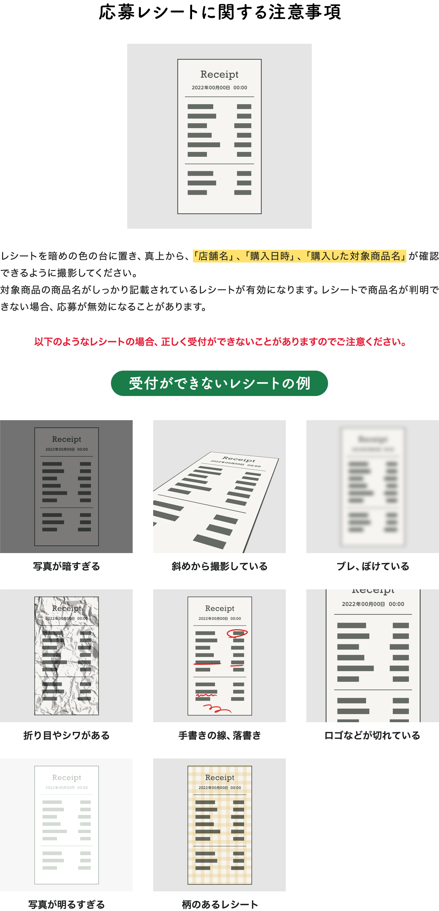 応募レシートに関する注意事項 レシートを暗めの色の台に置き、真上から、「店舗名」、「購入日時」、「購入した対象商品名」が確認できるように撮影してください。対象商品の商品名がしっかり記載されているレシートが有効になります。レシートで商品名が判明できない場合、応募が無効になることがあります。以下のようなレシートの場合、正しく受付ができないことがありますのでご注意ください。受付ができないレシートの例 写真が暗すぎる 斜めから撮影している ブレ、ぼけている 折り目やシワがある 手書きの線、落書き ロゴなどが切れている 写真が明るすぎる 柄のあるレシート