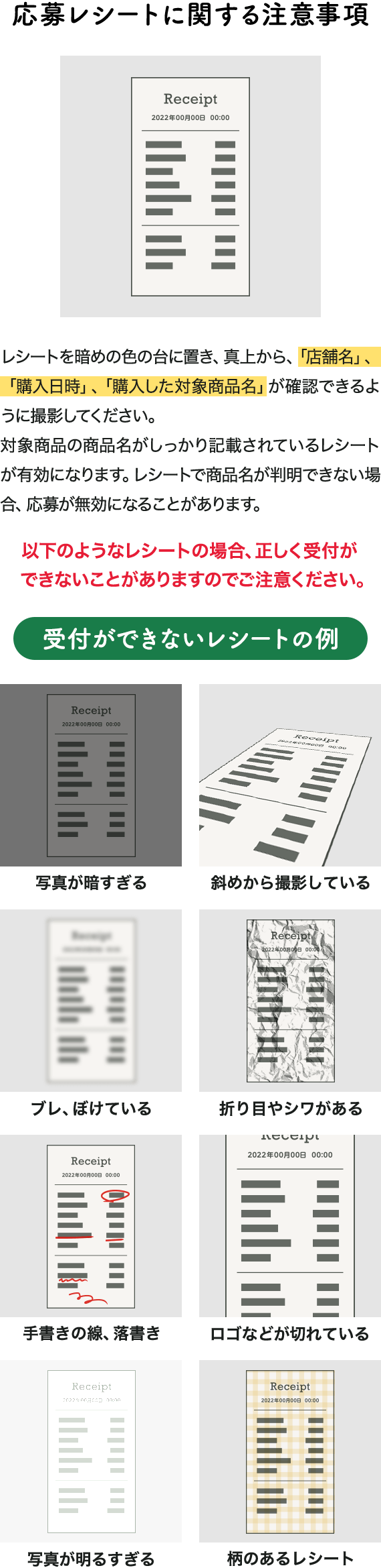 応募レシートに関する注意事項 レシートを暗めの色の台に置き、真上から、「店舗名」、「購入日時」、「購入した対象商品名」が確認できるように撮影してください。対象商品の商品名がしっかり記載されているレシートが有効になります。レシートで商品名が判明できない場合、応募が無効になることがあります。以下のようなレシートの場合、正しく受付ができないことがありますのでご注意ください。受付ができないレシートの例 写真が暗すぎる 斜めから撮影している ブレ、ぼけている 折り目やシワがある 手書きの線、落書き ロゴなどが切れている 写真が明るすぎる 柄のあるレシート
