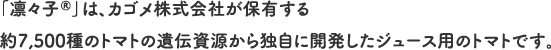 「凛々子®」は、カゴメ株式会社が保有する約7,500種のトマトの遺伝資源から独自に開発したジュース用のトマトです。