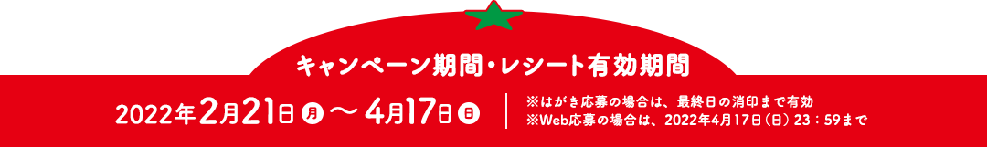 【キャンペーン期間　レシート有効期間】2022年2月21日（月）～4月17日（日）※はがき応募の場合は、最終日の消印まで有効 ※Web応募の場合は、2022年4月17日(日)23：59まで