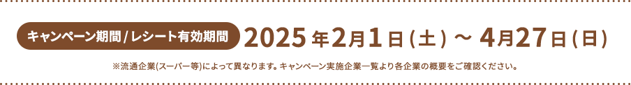 キャンペーン期間 / レシート有効期間2025年2月1日(土)～4月27日(日)※流通企業(スーパー等)によって異なります。