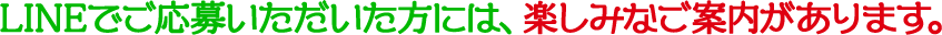 LINEでご応募いただいた方には、楽しみなご案内があります。