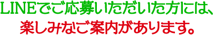 LINEでご応募いただいた方には、楽しみなご案内があります。