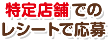 特定店舗でのレシートで応募
