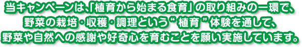 当キャンペーンは、「植育から始まる食育」の取り組みの一環で、 野菜の栽培・収穫・調理という“植育”体験を通して、 野菜や自然へ
