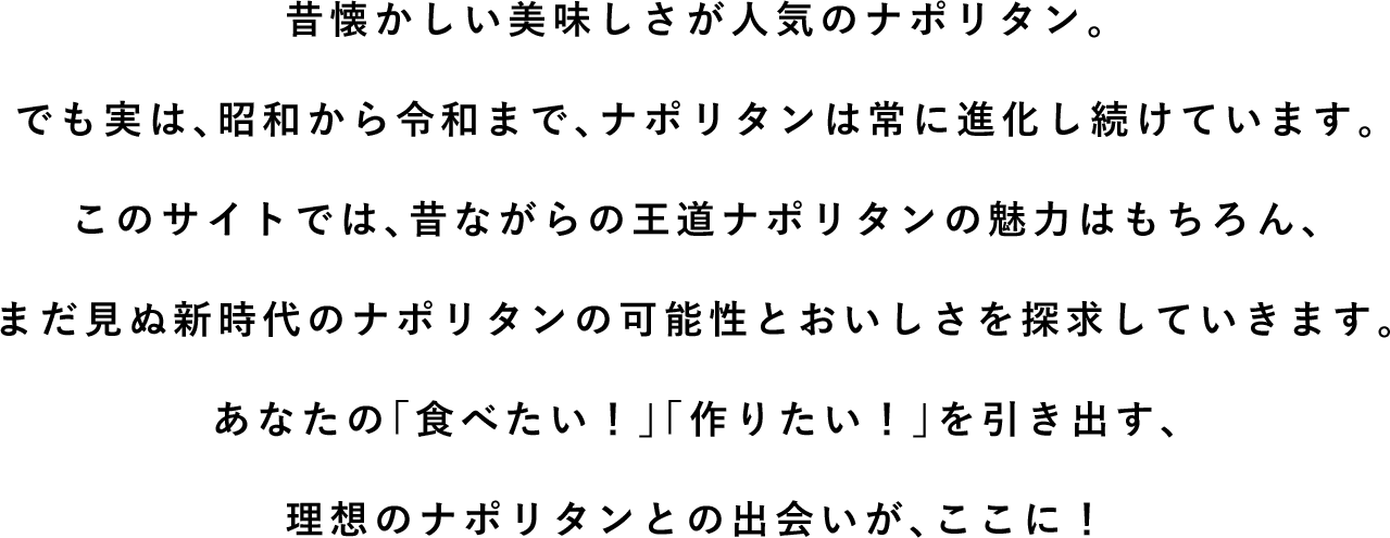 昔懐かしい美味しさが人気のナポリタン。でも実は、昭和から令和まで、ナポリタンは常に進化し続けています。このサイトでは、昔ながらの王道ナポリタンの魅力はもちろん、まだ見ぬ新時代のナポリタンの可能性とおいしさを探求していきます。あなたの「食べたい！」「作りたい！」を引き出す、理想のナポリタンとの出会いが、ここに！