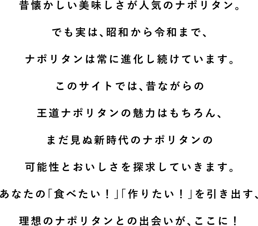 昔懐かしい美味しさが人気のナポリタン。でも実は、昭和から令和まで、ナポリタンは常に進化し続けています。このサイトでは、昔ながらの王道ナポリタンの魅力はもちろん、まだ見ぬ新時代のナポリタンの可能性とおいしさを探求していきます。あなたの「食べたい！」「作りたい！」を引き出す、理想のナポリタンとの出会いが、ここに！