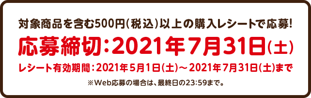 対象商品を含む500円（税込）以上の購入レシートで応募！応募締切：2021年7月31日（土）当日消印有効 レシート有効期間：2021年5月1日（土）～2021年7月31日（土）まで ※Web応募の場合は、最終日の23：59まで。