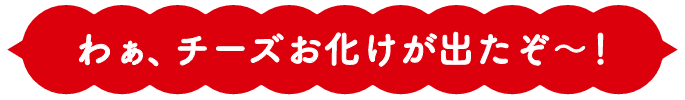 わぁ、チーズお化けが出たぞ〜！