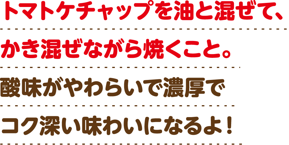 トマトケチャップを油と混ぜて、かき混ぜながら焼くこと。酸味がやわらいで濃厚でコク深い味わいになるよ！