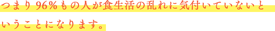 つまり96％もの人が食生活の乱れに気付いていないということになります。