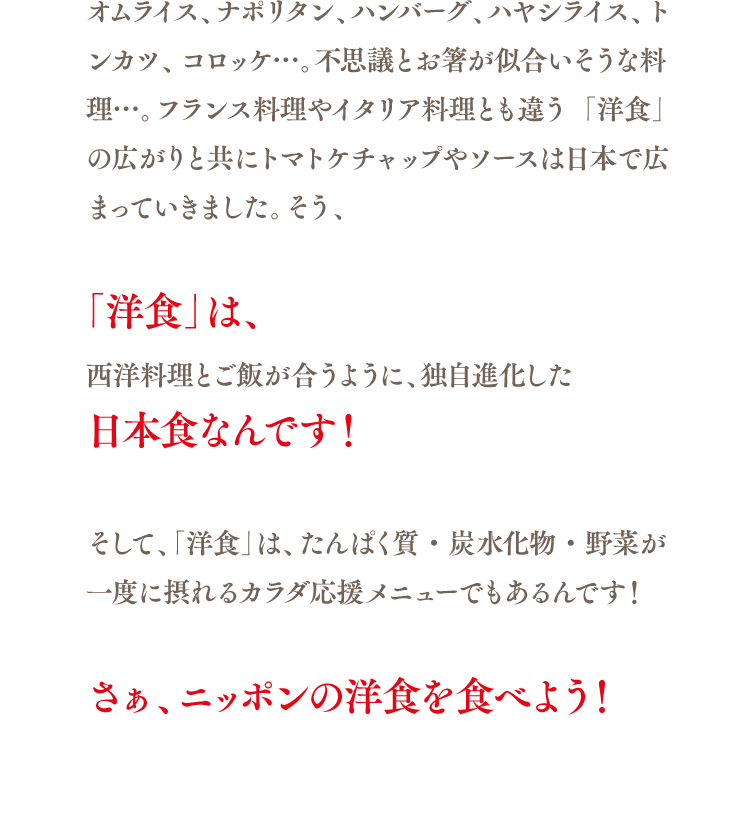 オムライス、ナポリタン、ハンバーグ、ハヤシライス、トンカツ、コロッケ…。不思議とお箸が似合いそうな料理…。フランス料理やイタリア料理とも違う「洋食」の広がりと共にトマトケチャップやソースは日本で広まっていきました。そう、「洋食」は、西洋料理とご飯が合うように、独自進化した 日本食なんです！そして、「洋食」は、たんぱく質・炭水化物・野菜が一度に摂れるカラダ応援メニューでもあるんです！さぁ、ニッポンの洋食を食べよう！
