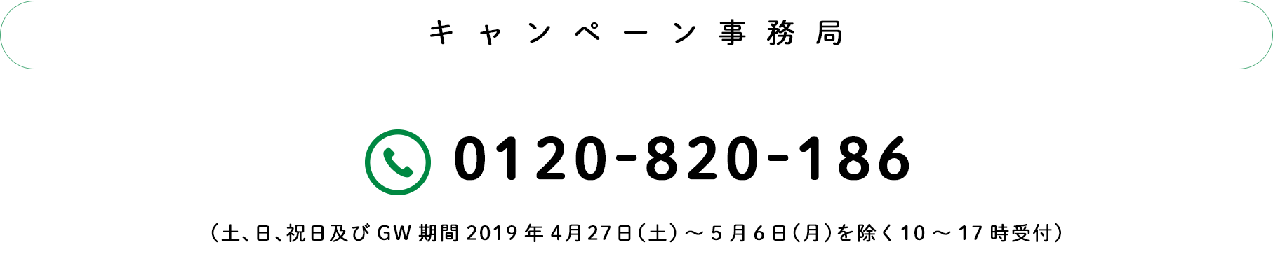 キャンペーン事務局：TEL0120-820-186（土日祝及びGW期間2019.4.27土〜5.6月を除く10〜17時）