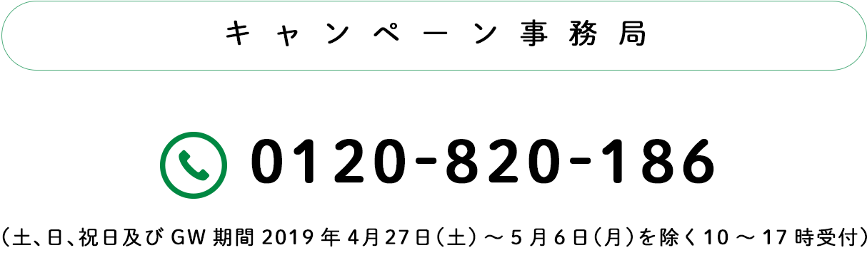 キャンペーン事務局：TEL0120-820-186（土日祝及びGW期間2019.4.27土〜5.6月を除く10〜17時）