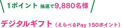 1ポイント抽選で9,880名様 デジタルギフト（えらべるPay 150ポイント）