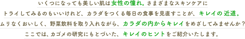 いくつになっても美しい肌は女性の憧れ。さまざまなスキンケアにトライしてみるのもいいけれど、カラダをつくる毎日の食事を見直すことが、キレイの近道。ムリなくおいしく、野菜飲料を取り入れながら、カラダの内からキレイをめざしてみませんか？ここでは、カゴメの研究にもとづいた、キレイのヒントをご紹介いたします。