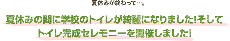 夏休みが終わって…。夏休みの間に学校のトイレが綺麗になりました！そしてトイレ完成セレモニーを開催しました！