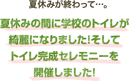 夏休みが終わって…。夏休みの間に学校のトイレが綺麗になりました！そしてトイレ完成セレモニーを開催しました！