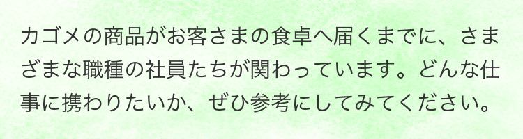 カゴメの商品がお客さまの食卓へ届くまでに、さまざまな職種の社員たちが関わっています。どんな仕事に携わりたいか、ぜひ参考にしてみてください。