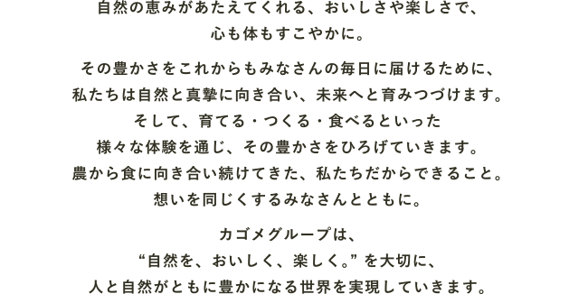 自然の恵みがあたえてくれる、おいしさや楽しさで、心も体もすこやかに。その豊かさをこれからもみなさんの毎日に届けるために、私たちは自然と真摯に向き合い、未来へと育みつづけます。そして、育てる・つくる・食べるといった様々な体験を通じ、その豊かさをひろげていきます。農から食に向き合い続けてきた、私たちだからできること。想いを同じくするみなさんとともに。カゴメグループは、“自然を、おいしく、楽しく”を大切に、人と自然がともに豊かになる世界を実現していきます。