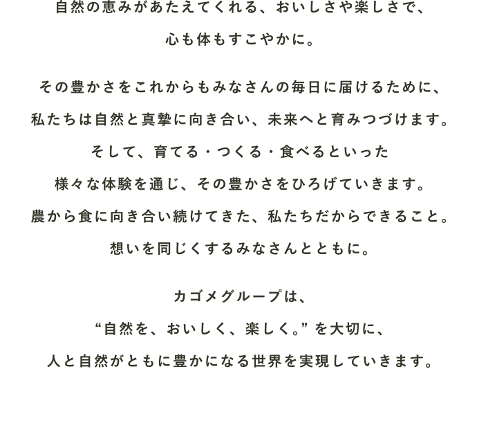 自然の恵みがあたえてくれる、おいしさや楽しさで、心も体もすこやかに。その豊かさをこれからもみなさんの毎日に届けるために、私たちは自然と真摯に向き合い、未来へと育みつづけます。そして、育てる・つくる・食べるといった様々な体験を通じ、その豊かさをひろげていきます。農から食に向き合い続けてきた、私たちだからできること。想いを同じくするみなさんとともに。カゴメグループは、“自然を、おいしく、楽しく”を大切に、人と自然がともに豊かになる世界を実現していきます。