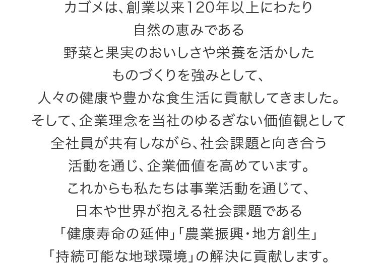 カゴメは、創業以来120年以上にわたり自然の恵みである野菜と果実のおいしさや栄養を活かしたものづくりを強みとして、人々の健康や豊かな食生活に貢献してきました。そして、企業理念を当社のゆるぎない価値観として全社員が共有しながら、社会課題と向き合う活動を通じ、企業価値を高めています。これからも私たちは事業活動を通じて、日本や世界が抱える社会課題である「健康寿命の延伸」「農業振興・地方創生」「持続可能な地球環境」の解決に貢献します。