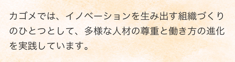 カゴメでは、イノベーションを生み出す組織づくりのひとつとして、多様な人材の尊重と働き方の進化を実践しています。