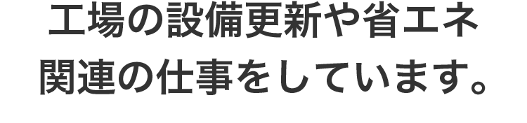 工場の設備更新や省エネ関連の仕事をしています。