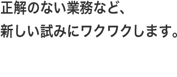 正解のない業務など、新しい試みにワクワクします。