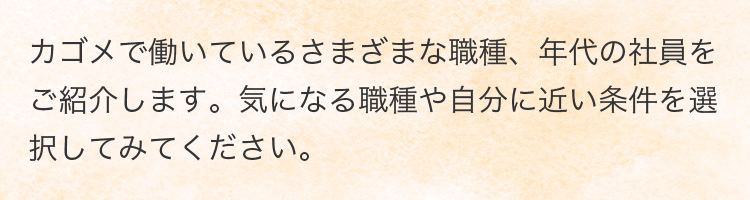 カゴメで働いているさまざまな職種、年代の社員をご紹介します。気になる職種や自分に近い条件を選択してみてください。