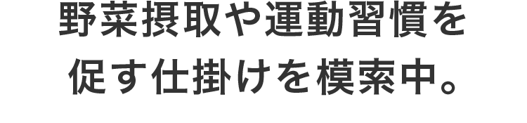 野菜摂取や運動習慣を促す仕掛けを模索中。