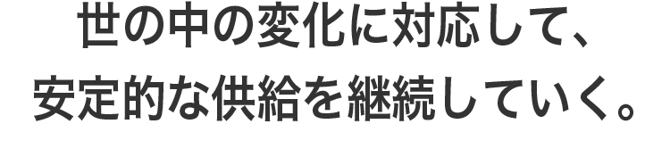 世の中の変化に対応して、安定的な供給を継続していく。