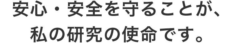 安心・安全を守ることが、私の研究の使命です。