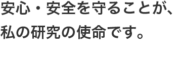 安心・安全を守ることが、私の研究の使命です。