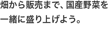 畑から販売まで、国産野菜を一緒に盛り上げよう。