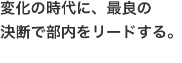 変化の時代に、最良の決断で部内をリードする。