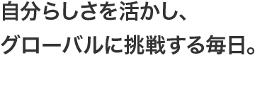 自分らしさを活かし、グローバルに挑戦する毎日。