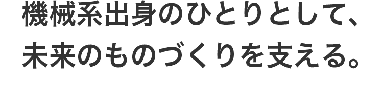 機械系出身のひとりとして、未来のものづくりを支える。
