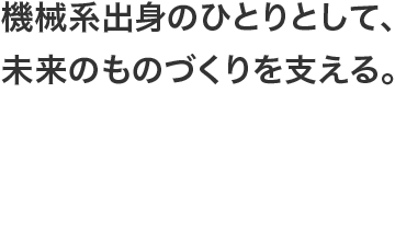 機械系出身のひとりとして、未来のものづくりを支える。