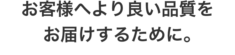 お客様へより良い品質をお届けするために。