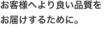 お客様へより良い品質をお届けするために。