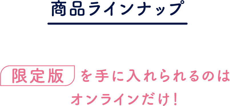 商品ラインナップ 限定版を手に入れられるのはオンラインだけ!